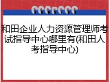 和田企业人力资源管理师考试指导中心哪里有(和田人考指导中心)