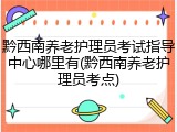 黔西南养老护理员考试指导中心哪里有(黔西南养老护理员考点)