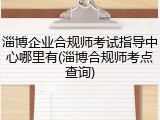 淄博企业合规师考试指导中心哪里有(淄博合规师考点查询)