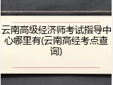 云南高级经济师考试指导中心哪里有(云南高经考点查询)
