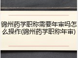 锦州药学职称需要年审吗怎么操作(锦州药学职称年审)