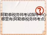 阿勒泰税务师考试指导中心哪里有(阿勒泰税务师考点)