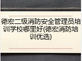 德宏二级消防安全管理员培训学校哪里好(德宏消防培训优选)