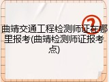 曲靖交通工程检测师证在哪里报考(曲靖检测师证报考点)