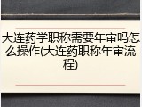 大连药学职称需要年审吗怎么操作(大连药职称年审流程)