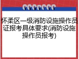 怀柔区一级消防设施操作员证报考具体要求(消防设施操作员报考)