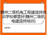 赣州二级机电工程建造师培训学校哪里好(赣州二级机电建造师培训)