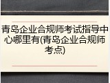 青岛企业合规师考试指导中心哪里有(青岛企业合规师考点)