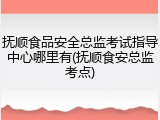 抚顺食品安全总监考试指导中心哪里有(抚顺食安总监考点)