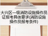 大兴区一级消防设施操作员证报考具体要求(消防设施操作员报考条件)