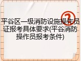 平谷区一级消防设施操作员证报考具体要求(平谷消防操作员报考条件)