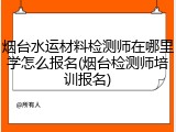 烟台水运材料检测师在哪里学怎么报名(烟台检测师培训报名)