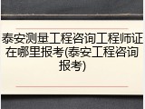 泰安测量工程咨询工程师证在哪里报考(泰安工程咨询报考)