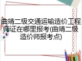 曲靖二级交通运输造价工程师证在哪里报考(曲靖二级造价师报考点)