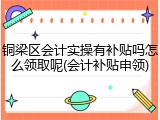 铜梁区会计实操有补贴吗怎么领取呢(会计补贴申领)