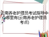 云南养老护理员考试指导中心哪里有(云南养老护理员考点)