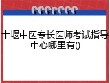 十堰中医专长医师考试指导中心哪里有()
