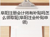 阜阳注册会计师有补贴吗怎么领取呢(阜阳注会补贴申领)