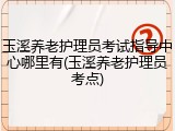 玉溪养老护理员考试指导中心哪里有(玉溪养老护理员考点)