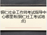 铜仁社会工作师考试指导中心哪里有(铜仁社工考试地点)