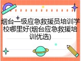 烟台一级应急救援员培训学校哪里好(烟台应急救援培训优选)