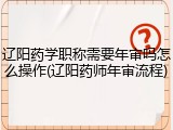 辽阳药学职称需要年审吗怎么操作(辽阳药师年审流程)