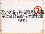 济宁水运材料检测师在哪里学怎么报名(济宁水运检测报名)