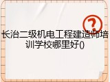 长治二级机电工程建造师培训学校哪里好()