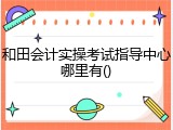 和田会计实操考试指导中心哪里有()