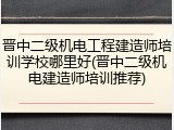 晋中二级机电工程建造师培训学校哪里好(晋中二级机电建造师培训推荐)