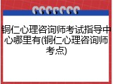 铜仁心理咨询师考试指导中心哪里有(铜仁心理咨询师考点)