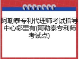 阿勒泰专利代理师考试指导中心哪里有(阿勒泰专利师考试点)