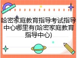 哈密家庭教育指导考试指导中心哪里有(哈密家庭教育指导中心)