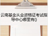 云南基金从业资格证考试指导中心哪里有()