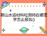 鞍山水运材料检测师在哪里学怎么报名()