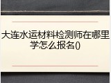 大连水运材料检测师在哪里学怎么报名()