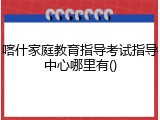 喀什家庭教育指导考试指导中心哪里有()