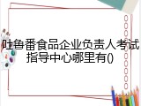 吐鲁番食品企业负责人考试指导中心哪里有()