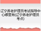 辽宁养老护理员考试指导中心哪里有(辽宁养老护理员考点)