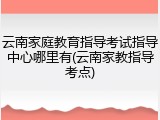 云南家庭教育指导考试指导中心哪里有(云南家教指导考点)