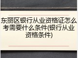 东丽区银行从业资格证怎么考需要什么条件(银行从业资格条件)