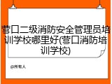 营口二级消防安全管理员培训学校哪里好(营口消防培训学校)