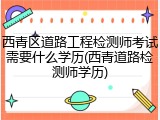 西青区道路工程检测师考试需要什么学历(西青道路检测师学历)