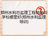 郑州水利总监理工程师培训学校哪里好(郑州水利监理培训)