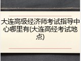 大连高级经济师考试指导中心哪里有(大连高经考试地点)