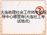 大连助理社会工作师考试指导中心哪里有(大连社工考试地点)