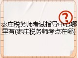 枣庄税务师考试指导中心哪里有(枣庄税务师考点在哪)