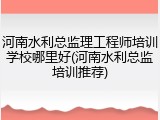 河南水利总监理工程师培训学校哪里好(河南水利总监培训推荐)