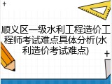 顺义区一级水利工程造价工程师考试难点具体分析(水利造价考试难点)