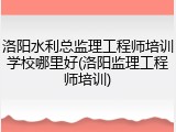 洛阳水利总监理工程师培训学校哪里好(洛阳监理工程师培训)
